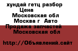 хундай гетц разбор  › Цена ­ 12 000 - Московская обл., Москва г. Авто » Продажа запчастей   . Московская обл.